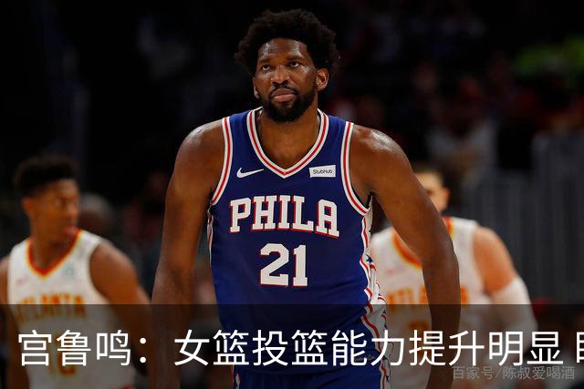 宫鲁鸣：女篮投篮能力提升明显 盼海外球员尽早归队