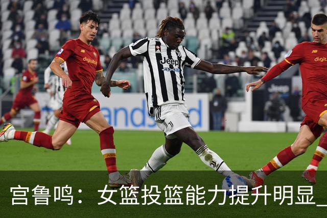 宫鲁鸣：女篮投篮能力提升明显 盼海外球员尽早归队