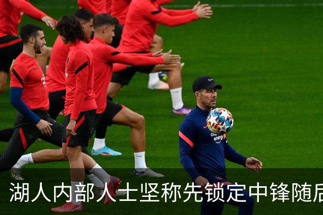 湖人内部人士坚称先锁定中锋随后报价詹姆斯的方案本是他们的首选